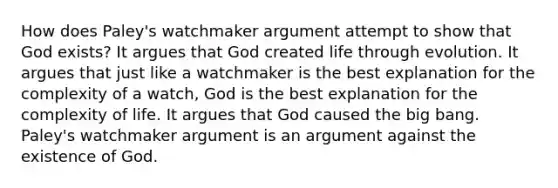 How does Paley's watchmaker argument attempt to show that God exists? It argues that God created life through evolution. It argues that just like a watchmaker is the best explanation for the complexity of a watch, God is the best explanation for the complexity of life. It argues that God caused the big bang. Paley's watchmaker argument is an argument against the existence of God.