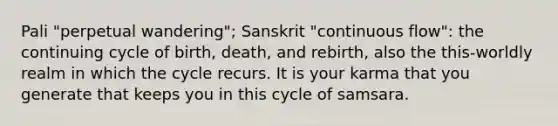 Pali "perpetual wandering"; Sanskrit "continuous flow": the continuing cycle of birth, death, and rebirth, also the this-worldly realm in which the cycle recurs. It is your karma that you generate that keeps you in this cycle of samsara.