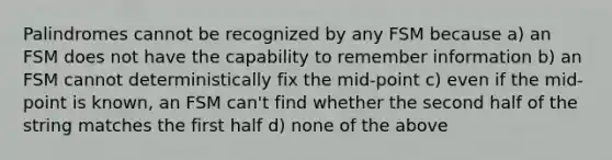 Palindromes cannot be recognized by any FSM because a) an FSM does not have the capability to remember information b) an FSM cannot deterministically fix the mid-point c) even if the mid-point is known, an FSM can't find whether the second half of the string matches the first half d) none of the above