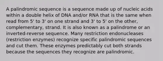 A palindromic sequence is a sequence made up of nucleic acids within a double helix of DNA and/or RNA that is the same when read from 5' to 3' on one strand and 3' to 5' on the other, complementary, strand. It is also known as a palindrome or an inverted-reverse sequence. Many restriction endonucleases (restriction enzymes) recognize specific palindromic sequences and cut them. These enzymes predictably cut both strands because the sequences they recognize are palindromic.