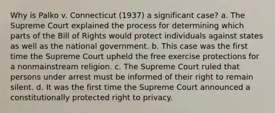 Why is Palko v. Connecticut (1937) a significant case? a. The Supreme Court explained the process for determining which parts of the Bill of Rights would protect individuals against states as well as the national government. b. This case was the first time the Supreme Court upheld the free exercise protections for a nonmainstream religion. c. The Supreme Court ruled that persons under arrest must be informed of their right to remain silent. d. It was the first time the Supreme Court announced a constitutionally protected right to privacy.