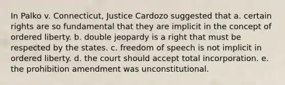 In Palko v. Connecticut, Justice Cardozo suggested that a. certain rights are so fundamental that they are implicit in the concept of ordered liberty. b. double jeopardy is a right that must be respected by the states. c. freedom of speech is not implicit in ordered liberty. d. the court should accept total incorporation. e. the prohibition amendment was unconstitutional.