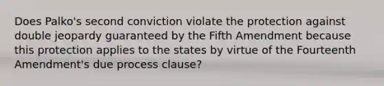 Does Palko's second conviction violate the protection against double jeopardy guaranteed by the Fifth Amendment because this protection applies to the states by virtue of the Fourteenth Amendment's due process clause?