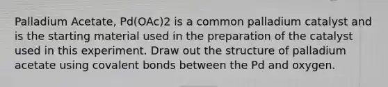 Palladium Acetate, Pd(OAc)2 is a common palladium catalyst and is the starting material used in the preparation of the catalyst used in this experiment. Draw out the structure of palladium acetate using covalent bonds between the Pd and oxygen.