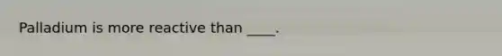 Palladium is more reactive than ____.