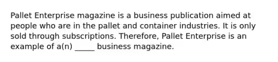 Pallet Enterprise magazine is a business publication aimed at people who are in the pallet and container industries. It is only sold through subscriptions. Therefore, Pallet Enterprise is an example of a(n) _____ business magazine.