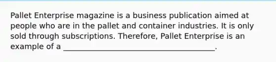 Pallet Enterprise magazine is a business publication aimed at people who are in the pallet and container industries. It is only sold through subscriptions. Therefore, Pallet Enterprise is an example of a _______________________________________.