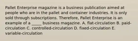 Pallet Enterprise magazine is a business publication aimed at people who are in the pallet and container industries. It is only sold through subscriptions. Therefore, Pallet Enterprise is an example of a _____ business magazine. A. flat-circulation B. paid-circulation C. controlled-circulation D. fixed-circulation E. variable-circulation