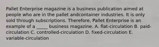 Pallet Enterprise magazine is a business publication aimed at people who are in the pallet andcontainer industries. It is only sold through subscriptions. Therefore, Pallet Enterprise is an example of a _____ business magazine. A. flat-circulation B. paid-circulation C. controlled-circulation D. fixed-circulation E. variable-circulation