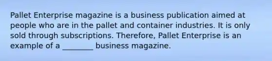 Pallet Enterprise magazine is a business publication aimed at people who are in the pallet and container industries. It is only sold through subscriptions. Therefore, Pallet Enterprise is an example of a ________ business magazine.