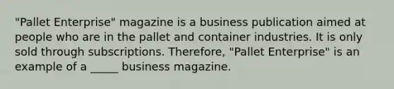 "Pallet Enterprise" magazine is a business publication aimed at people who are in the pallet and container industries. It is only sold through subscriptions. Therefore, "Pallet Enterprise" is an example of a _____ business magazine.