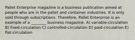 Pallet Enterprise magazine is a business publication aimed at people who are in the pallet and container industries. It is only sold through subscriptions. Therefore, Pallet Enterprise is an example of a ________ business magazine. A) variable-circulation B) fixed-circulation C) controlled-circulation D) paid-circulation E) flat-circulation