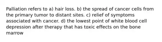 Palliation refers to a) hair loss. b) the spread of cancer cells from the primary tumor to distant sites. c) relief of symptoms associated with cancer. d) the lowest point of white blood cell depression after therapy that has toxic effects on the bone marrow