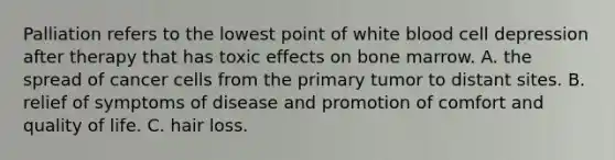 Palliation refers to the lowest point of white blood cell depression after therapy that has toxic effects on bone marrow. A. the spread of cancer cells from the primary tumor to distant sites. B. relief of symptoms of disease and promotion of comfort and quality of life. C. hair loss.