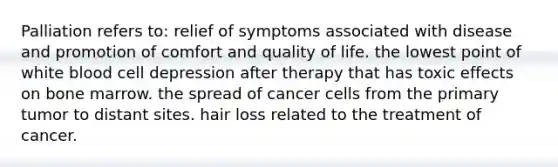 Palliation refers to: relief of symptoms associated with disease and promotion of comfort and quality of life. the lowest point of white blood cell depression after therapy that has toxic effects on bone marrow. the spread of cancer cells from the primary tumor to distant sites. hair loss related to the treatment of cancer.