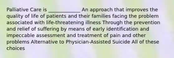 Palliative Care is _____________ An approach that improves the quality of life of patients and their families facing the problem associated with life-threatening illness Through the prevention and relief of suffering by means of early identification and impeccable assessment and treatment of pain and other problems Alternative to Physician-Assisted Suicide All of these choices