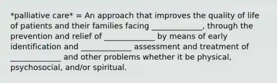 *palliative care* = An approach that improves the quality of life of patients and their families facing _____________, through the prevention and relief of _____________ by means of early identification and _____________ assessment and treatment of _____________ and other problems whether it be physical, psychosocial, and/or spiritual.