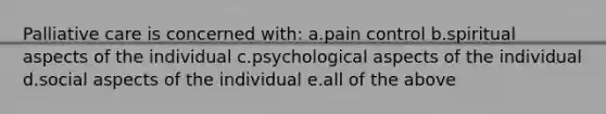 Palliative care is concerned with: a.pain control b.spiritual aspects of the individual c.psychological aspects of the individual d.social aspects of the individual e.all of the above