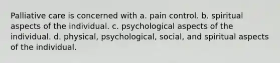 Palliative care is concerned with a. pain control. b. spiritual aspects of the individual. c. psychological aspects of the individual. d. physical, psychological, social, and spiritual aspects of the individual.