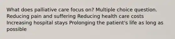 What does palliative care focus on? Multiple choice question. Reducing pain and suffering Reducing health care costs Increasing hospital stays Prolonging the patient's life as long as possible