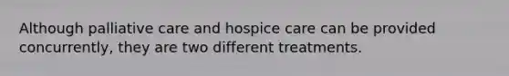 Although palliative care and hospice care can be provided concurrently, they are two different treatments.