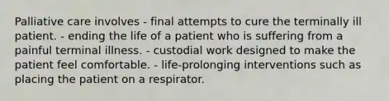 Palliative care involves - final attempts to cure the terminally ill patient. - ending the life of a patient who is suffering from a painful terminal illness. - custodial work designed to make the patient feel comfortable. - life-prolonging interventions such as placing the patient on a respirator.