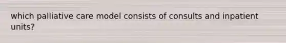 which palliative care model consists of consults and inpatient units?