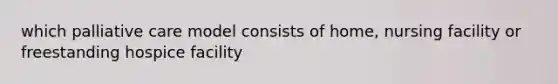 which palliative care model consists of home, nursing facility or freestanding hospice facility