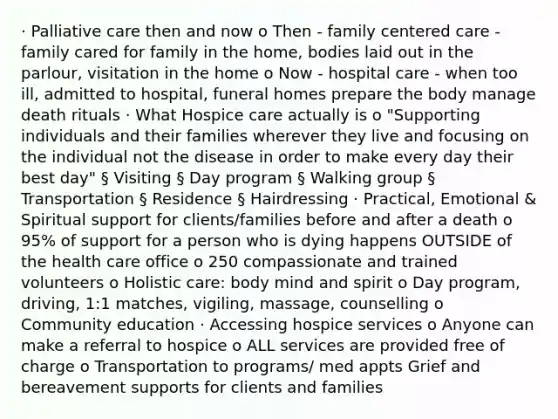 · Palliative care then and now o Then - family centered care - family cared for family in the home, bodies laid out in the parlour, visitation in the home o Now - hospital care - when too ill, admitted to hospital, funeral homes prepare the body manage death rituals · What Hospice care actually is o "Supporting individuals and their families wherever they live and focusing on the individual not the disease in order to make every day their best day" § Visiting § Day program § Walking group § Transportation § Residence § Hairdressing · Practical, Emotional & Spiritual support for clients/families before and after a death o 95% of support for a person who is dying happens OUTSIDE of the health care office o 250 compassionate and trained volunteers o Holistic care: body mind and spirit o Day program, driving, 1:1 matches, vigiling, massage, counselling o Community education · Accessing hospice services o Anyone can make a referral to hospice o ALL services are provided free of charge o Transportation to programs/ med appts Grief and bereavement supports for clients and families