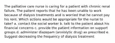 The palliative care nurse is caring for a patient with chronic renal failure. The patient reports that he has been unable to work because of dialysis treatments and is worried that he cannot pay his rent. Which actions would be appropriate for the nurse to take? a. contact the social worker b. talk to the patient about his financial concerns c. provide the patient information on support groups d. administer diazepam (anxiolytic drug) as prescribed e. Suggest decreasing the frequency of dialysis treatment