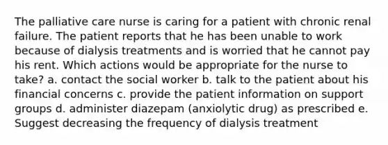 The palliative care nurse is caring for a patient with chronic renal failure. The patient reports that he has been unable to work because of dialysis treatments and is worried that he cannot pay his rent. Which actions would be appropriate for the nurse to take? a. contact the social worker b. talk to the patient about his financial concerns c. provide the patient information on support groups d. administer diazepam (anxiolytic drug) as prescribed e. Suggest decreasing the frequency of dialysis treatment