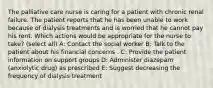 The palliative care nurse is caring for a patient with chronic renal failure. The patient reports that he has been unable to work because of dialysis treatments and is worried that he cannot pay his rent. Which actions would be appropriate for the nurse to take? (select all) A: Contact the social worker B: Talk to the patient about his financial concerns . C: Provide the patient information on support groups D: Administer diazepam (anxiolytic drug) as prescribed E: Suggest decreasing the frequency of dialysis treatment