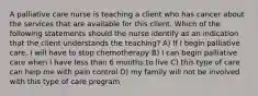 A palliative care nurse is teaching a client who has cancer about the services that are available for this client. Which of the following statements should the nurse identify as an indication that the client understands the teaching? A) If I begin palliative care, I will have to stop chemotherapy B) I can begin palliative care when I have less than 6 months to live C) this type of care can help me with pain control D) my family will not be involved with this type of care program