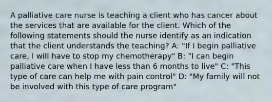 A palliative care nurse is teaching a client who has cancer about the services that are available for the client. Which of the following statements should the nurse identify as an indication that the client understands the teaching? A: "If I begin palliative care, I will have to stop my chemotherapy" B: "I can begin palliative care when I have less than 6 months to live" C: "This type of care can help me with pain control" D: "My family will not be involved with this type of care program"