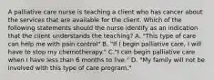 A palliative care nurse is teaching a client who has cancer about the services that are available for the client. Which of the following statements should the nurse identify as an indication that the client understands the teaching? A. "This type of care can help me with pain control" B. "If I begin palliative care, I will have to stop my chemotherapy." C."I can begin palliative care when I have less than 6 months to live." D. "My family will not be involved with this type of care program."