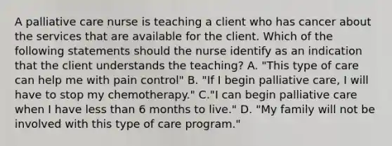 A palliative care nurse is teaching a client who has cancer about the services that are available for the client. Which of the following statements should the nurse identify as an indication that the client understands the teaching? A. "This type of care can help me with pain control" B. "If I begin palliative care, I will have to stop my chemotherapy." C."I can begin palliative care when I have less than 6 months to live." D. "My family will not be involved with this type of care program."