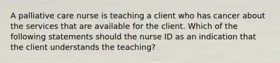 A palliative care nurse is teaching a client who has cancer about the services that are available for the client. Which of the following statements should the nurse ID as an indication that the client understands the teaching?