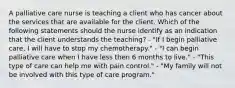 A palliative care nurse is teaching a client who has cancer about the services that are available for the client. Which of the following statements should the nurse identify as an indication that the client understands the teaching? - "If I begin palliative care, I will have to stop my chemotherapy." - "I can begin palliative care when I have less then 6 months to live." - "This type of care can help me with pain control." - "My family will not be involved with this type of care program."