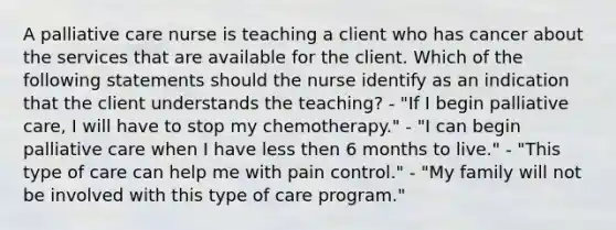 A palliative care nurse is teaching a client who has cancer about the services that are available for the client. Which of the following statements should the nurse identify as an indication that the client understands the teaching? - "If I begin palliative care, I will have to stop my chemotherapy." - "I can begin palliative care when I have less then 6 months to live." - "This type of care can help me with pain control." - "My family will not be involved with this type of care program."