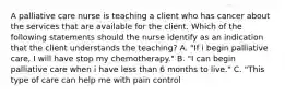 A palliative care nurse is teaching a client who has cancer about the services that are available for the client. Which of the following statements should the nurse identify as an indication that the client understands the teaching? A. "If i begin palliative care, I will have stop my chemotherapy." B. "I can begin palliative care when i have less than 6 months to live." C. "This type of care can help me with pain control