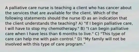 A palliative care nurse is teaching a client who has cancer about the services that are available for the client. Which of the following statements should the nurse ID as an indication that the client understands the teaching? A) "If I begin palliative care, I will have to stop my chemotherapy." B) "I can begin palliative care when I have less than 6 months to live." C) "This type of care can help me with pain control." D) "My family will not be involved with this type of care program."