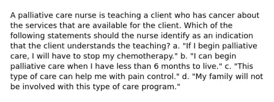 A palliative care nurse is teaching a client who has cancer about the services that are available for the client. Which of the following statements should the nurse identify as an indication that the client understands the teaching? a. "If I begin palliative care, I will have to stop my chemotherapy." b. "I can begin palliative care when I have less than 6 months to live." c. "This type of care can help me with pain control." d. "My family will not be involved with this type of care program."