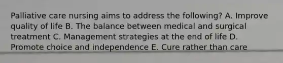 Palliative care nursing aims to address the following? A. Improve quality of life B. The balance between medical and surgical treatment C. Management strategies at the end of life D. Promote choice and independence E. Cure rather than care