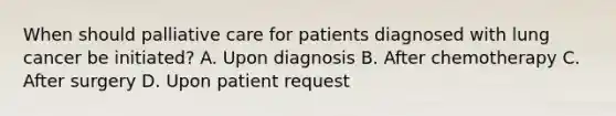 When should palliative care for patients diagnosed with lung cancer be initiated? A. Upon diagnosis B. After chemotherapy C. After surgery D. Upon patient request