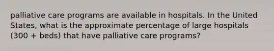 palliative care programs are available in hospitals. In the United States, what is the approximate percentage of large hospitals (300 + beds) that have palliative care programs?