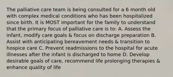 The palliative care team is being consulted for a 6 month old with complex medical conditions who has been hospitalized since birth. It is MOST important for the family to understand that the primary focus of palliative care is to: A. Assess the infant, modify care goals & focus on discharge preparation B. Assist with anticipating bereavement needs & transition to hospice care C. Prevent readmissions to the hospital for acute illnesses after the infant is discharged to home D. Develop desirable goals of care, recommend life prolonging therapies & enhance quality of life