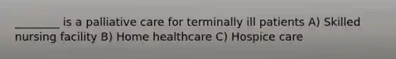________ is a palliative care for terminally ill patients A) Skilled nursing facility B) Home healthcare C) Hospice care