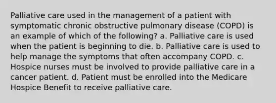 Palliative care used in the management of a patient with symptomatic chronic obstructive pulmonary disease (COPD) is an example of which of the following? a. Palliative care is used when the patient is beginning to die. b. Palliative care is used to help manage the symptoms that often accompany COPD. c. Hospice nurses must be involved to provide palliative care in a cancer patient. d. Patient must be enrolled into the Medicare Hospice Benefit to receive palliative care.