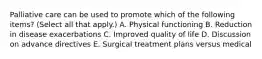 Palliative care can be used to promote which of the following items? (Select all that apply.) A. Physical functioning B. Reduction in disease exacerbations C. Improved quality of life D. Discussion on advance directives E. Surgical treatment plans versus medical