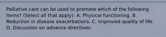 Palliative care can be used to promote which of the following items? (Select all that apply): A. Physical functioning. B. Reduction in disease exacerbations. C. Improved quality of life. D. Discussion on advance directives.